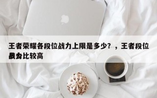 王者荣耀各段位战力上限是多少？，王者段位战力比较高
多少