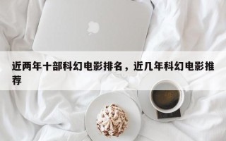近两年十部科幻电影排名，近几年科幻电影推荐