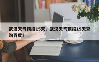 武汉天气预报15天，武汉天气预报15天查询百度？