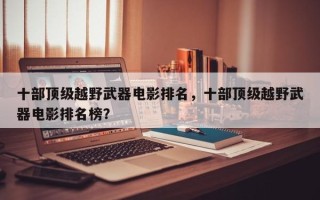 十部顶级越野武器电影排名，十部顶级越野武器电影排名榜？