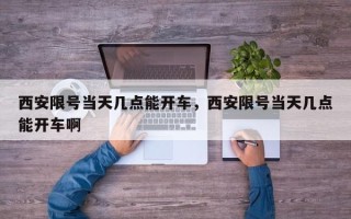 西安限号当天几点能开车，西安限号当天几点能开车啊