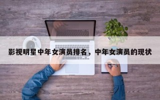 影视明星中年女演员排名，中年女演员的现状