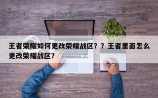 王者荣耀如何更改荣耀战区？？王者里面怎么更改荣耀战区？