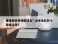 前十
巅峰战争类电影排名？战争电影前十
巅峰之作？