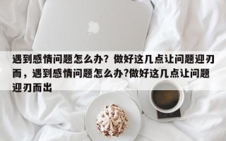 遇到感情问题怎么办？做好这几点让问题迎刃而，遇到感情问题怎么办?做好这几点让问题迎刃而出