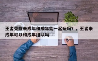 王者荣耀未成年和成年能一起玩吗？，王者未成年可以和成年组队吗