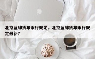 北京蓝牌货车限行规定，北京蓝牌货车限行规定最新？