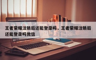 王者荣耀注销后还能登录吗，王者荣耀注销后还能登录吗微信