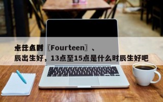 十三点到〖Fourteen〗、
点什么时辰出生好，13点至15点是什么时辰生好吧