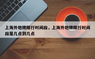 上海外地牌限行时间段，上海外地牌限行时间段是几点到几点