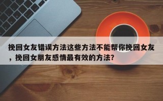 挽回女友错误方法这些方法不能帮你挽回女友，挽回女朋友感情最有效的方法？