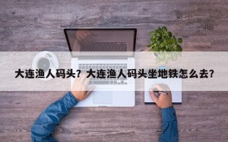 大连渔人码头？大连渔人码头坐地铁怎么去？
