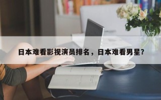 日本难看影视演员排名，日本难看男星？