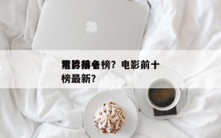 电影前十
禁片排名榜？电影前十
禁片排名榜最新？