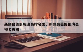 新疆最美影视演员排名表，新疆最美影视演员排名表格