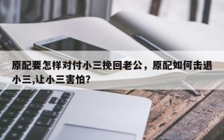 原配要怎样对付小三挽回老公，原配如何击退小三,让小三害怕？