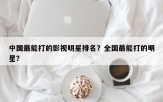 中国最能打的影视明星排名？全国最能打的明星？
