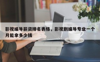 影视编导薪资排名表格，影视剧编导专业一个月能拿多少钱