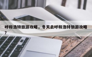 呼和浩特旅游攻略，冬天去呼和浩特旅游攻略？
