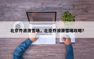 北京乔波滑雪场，北京乔波滑雪场攻略？