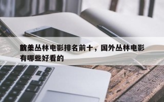 前十
欧美丛林电影排名前十，国外丛林电影有哪些好看的