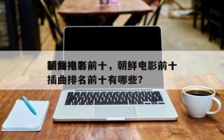 朝鲜电影前十
插曲排名前十，朝鲜电影前十
插曲排名前十有哪些？