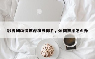 影视剧烦恼焦虑演技排名，烦恼焦虑怎么办
