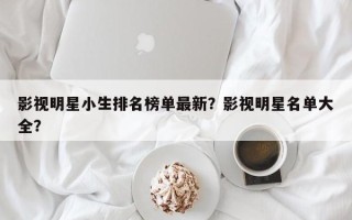 影视明星小生排名榜单最新？影视明星名单大全？