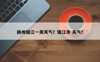 扬州镇江一周天气？镇江市 天气？