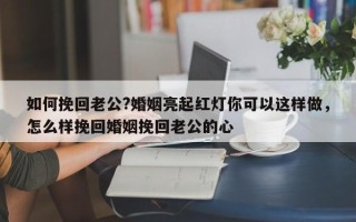 如何挽回老公?婚姻亮起红灯你可以这样做，怎么样挽回婚姻挽回老公的心