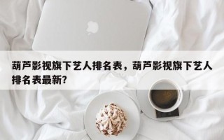 葫芦影视旗下艺人排名表，葫芦影视旗下艺人排名表最新？