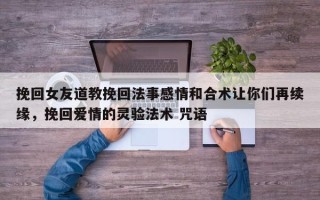 挽回女友道教挽回法事感情和合术让你们再续缘，挽回爱情的灵验法术 咒语