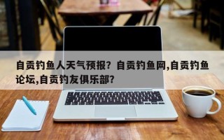 自贡钓鱼人天气预报？自贡钓鱼网,自贡钓鱼论坛,自贡钓友俱乐部？