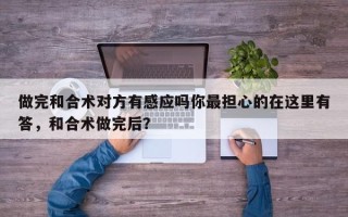 做完和合术对方有感应吗你最担心的在这里有答，和合术做完后？