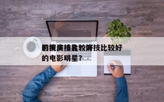 影视演技比较好
的演员排名？演技比较好
的电影明星？