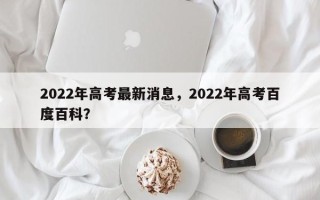 2022年高考最新消息，2022年高考百度百科？