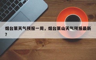 烟台莱天气预报一周，烟台莱山天气预报最新？