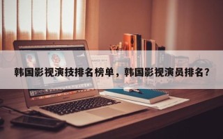韩国影视演技排名榜单，韩国影视演员排名？