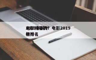 2019年前十
电影排名表？电影2019年排名
榜？