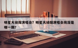 明星大侦探演唱会？明星大侦探演唱会周深是哪一期？
