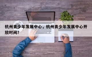 杭州青少年发展中心，杭州青少年发展中心开放时间？