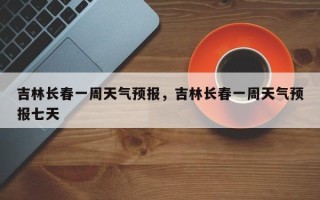 吉林长春一周天气预报，吉林长春一周天气预报七天