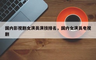 国内影视剧女演员演技排名，国内女演员电视剧