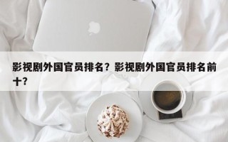 影视剧外国官员排名？影视剧外国官员排名前十？