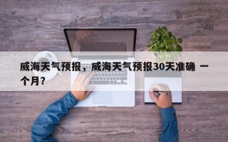 威海天气预报，威海天气预报30天准确 一个月？