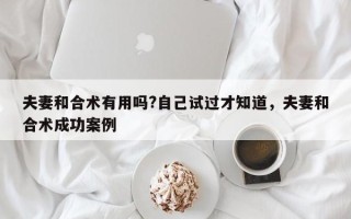 夫妻和合术有用吗?自己试过才知道，夫妻和合术成功案例