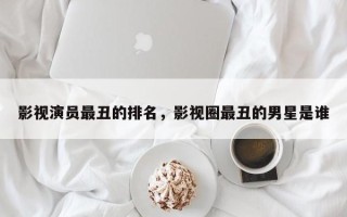 影视演员最丑的排名，影视圈最丑的男星是谁