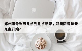 郑州限号当天几点到几点结束，郑州限号每天几点开始？