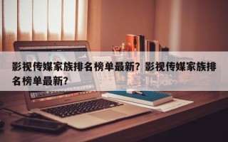 影视传媒家族排名榜单最新？影视传媒家族排名榜单最新？