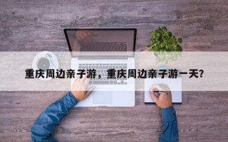 重庆周边亲子游，重庆周边亲子游一天？